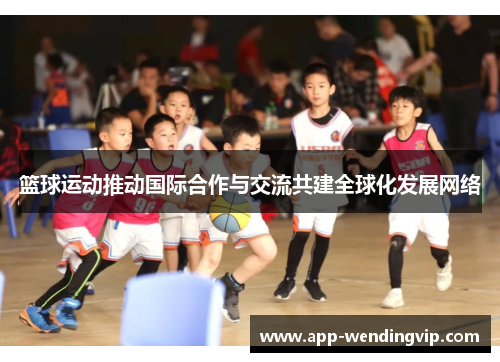 篮球运动推动国际合作与交流共建全球化发展网络