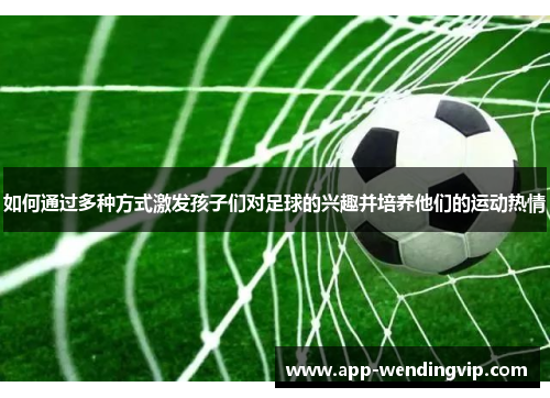 如何通过多种方式激发孩子们对足球的兴趣并培养他们的运动热情