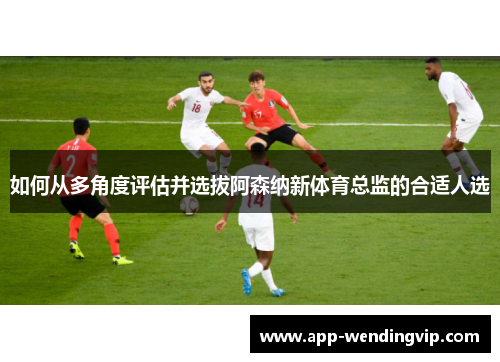 如何从多角度评估并选拔阿森纳新体育总监的合适人选