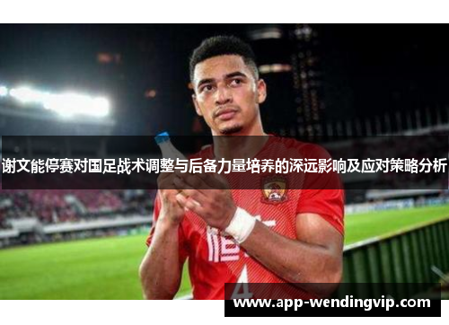 谢文能停赛对国足战术调整与后备力量培养的深远影响及应对策略分析