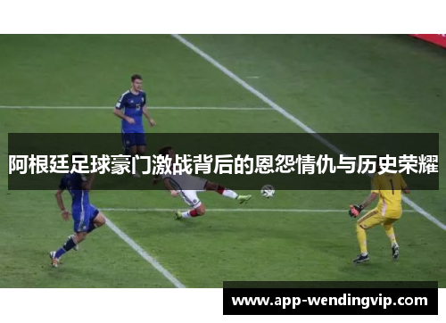 阿根廷足球豪门激战背后的恩怨情仇与历史荣耀