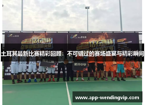 土耳其最新比赛精彩回顾:不可错过的赛场盛宴与精彩瞬间 土耳其最新比赛精彩回顾:不可错过的赛场盛宴与精彩瞬间