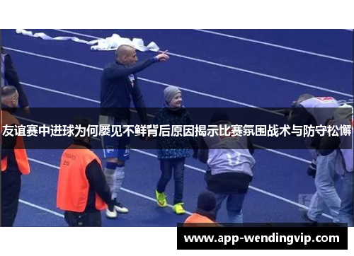 友谊赛中进球为何屡见不鲜背后原因揭示比赛氛围战术与防守松懈