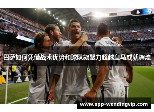 巴萨如何凭借战术优势和球队凝聚力超越皇马成就辉煌 巴萨如何凭借战术优势和球队凝聚力超越皇马成就辉煌