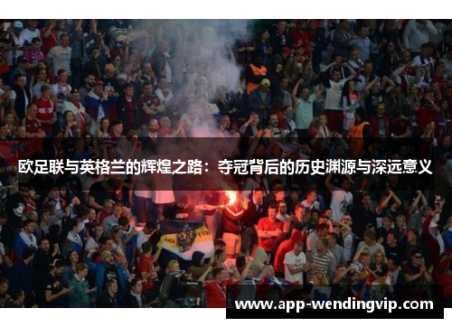 欧足联与英格兰的辉煌之路:夺冠背后的历史渊源与深远意义 欧足联与英格兰的辉煌之路:夺冠背后的历史渊源与深远意义
